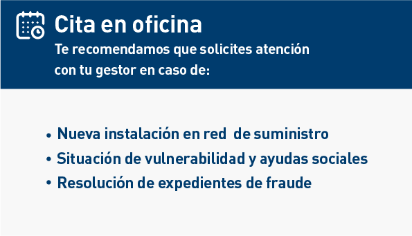 Cita en oficina. Te recomendamos que solicites atención con tu gestor en caso de: Nueva instalación en red de suministro. Situación de vulnerabilidad y ayudas sociales. Resolución de expedientes de fraude.